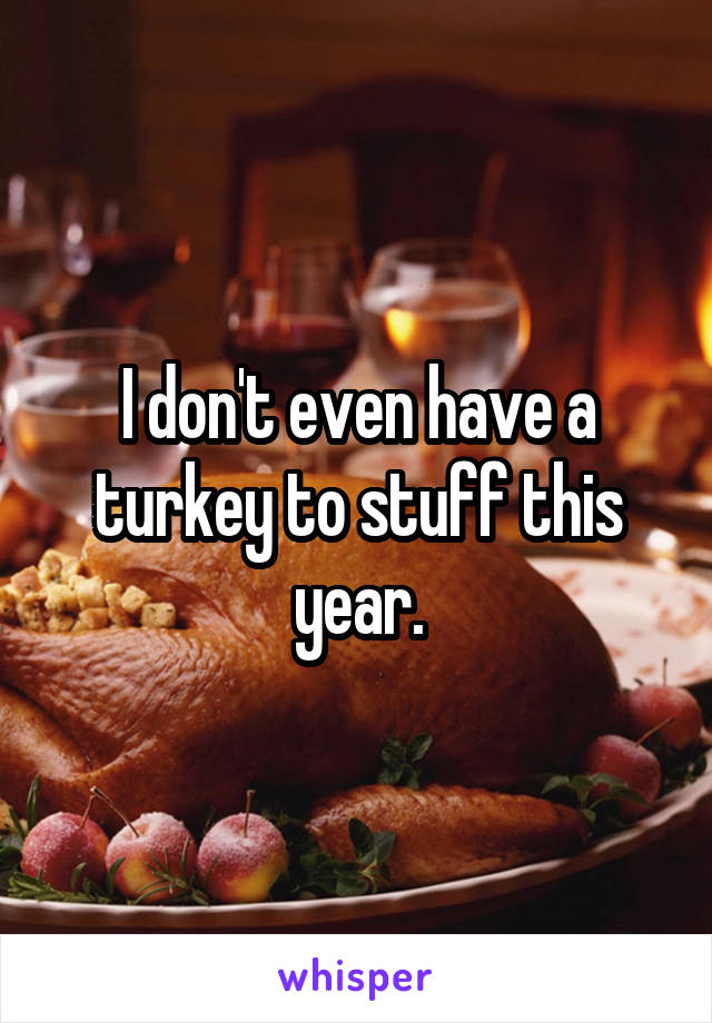 I don't even have a turkey to stuff this year.