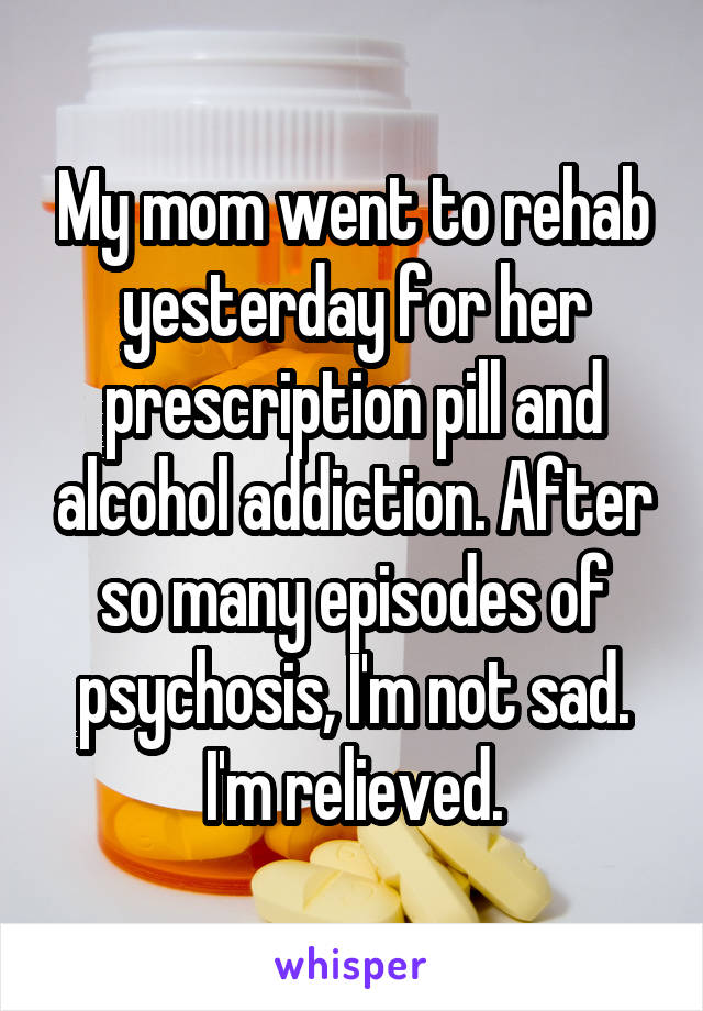 My mom went to rehab yesterday for her prescription pill and alcohol addiction. After so many episodes of psychosis, I'm not sad. I'm relieved.