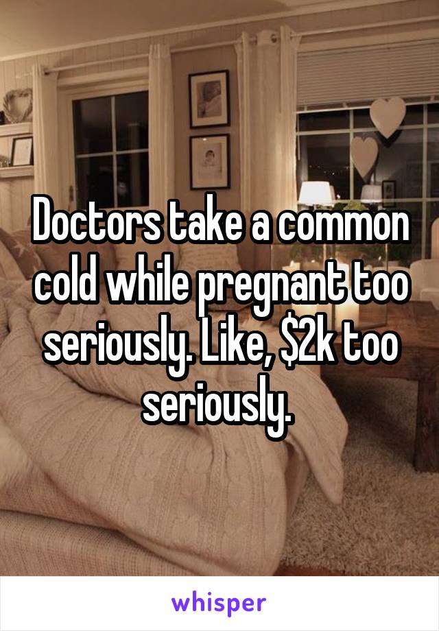 Doctors take a common cold while pregnant too seriously. Like, $2k too seriously. 