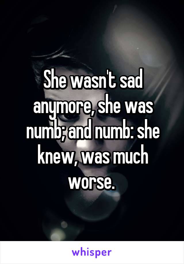 She wasn't sad anymore, she was numb; and numb: she knew, was much worse. 
