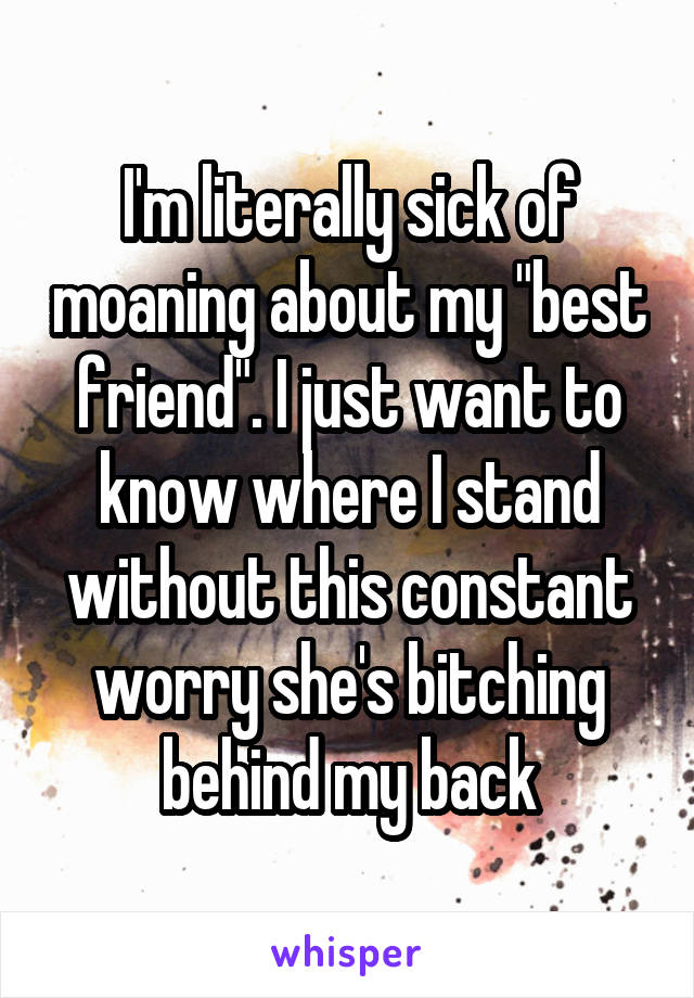 I'm literally sick of moaning about my "best friend". I just want to know where I stand without this constant worry she's bitching behind my back