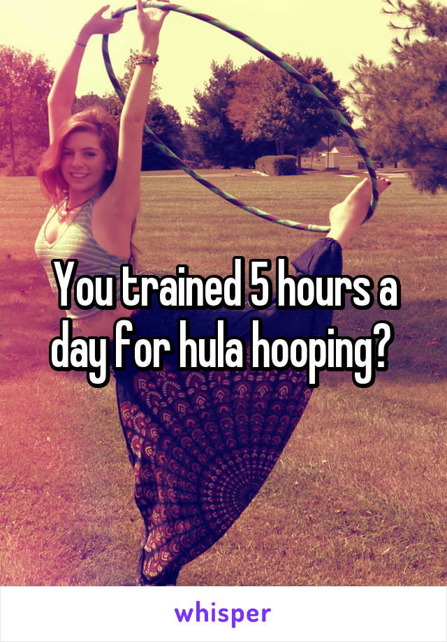 You trained 5 hours a day for hula hooping? 
