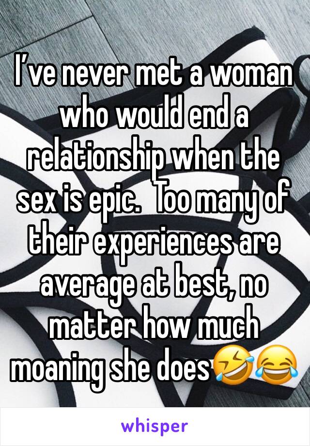 I’ve never met a woman who would end a relationship when the sex is epic.  Too many of their experiences are average at best, no matter how much moaning she does🤣😂