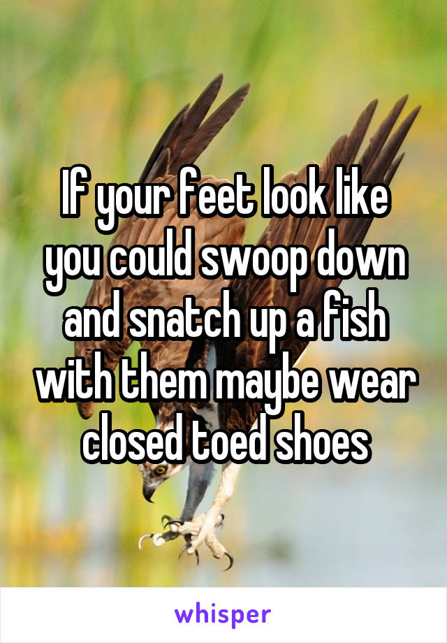 If your feet look like you could swoop down and snatch up a fish with them maybe wear closed toed shoes