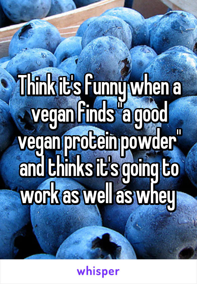 Think it's funny when a vegan finds "a good vegan protein powder" and thinks it's going to work as well as whey 