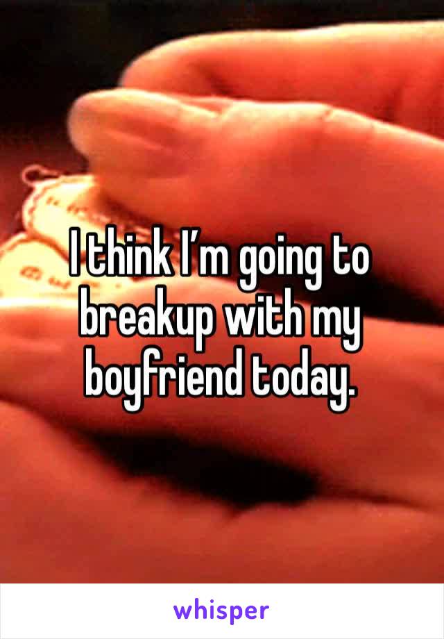 I think I’m going to breakup with my boyfriend today. 