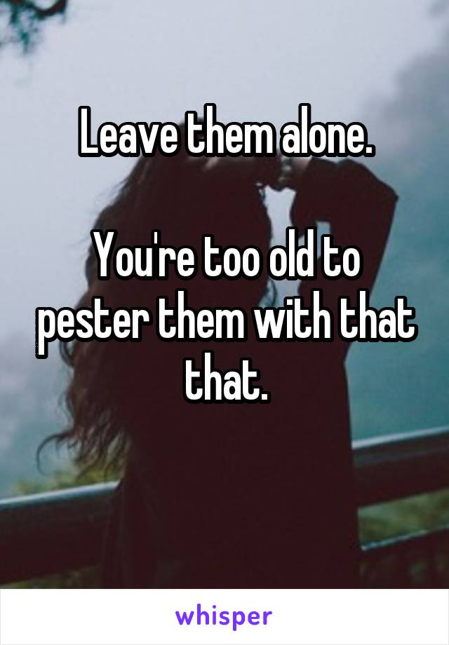 Leave them alone.

You're too old to pester them with that that.


