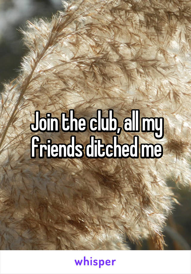 Join the club, all my friends ditched me