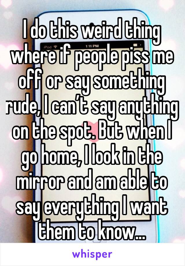 I do this weird thing where if people piss me off or say something rude, I can’t say anything on the spot. But when I go home, I look in the mirror and am able to say everything I want them to know...