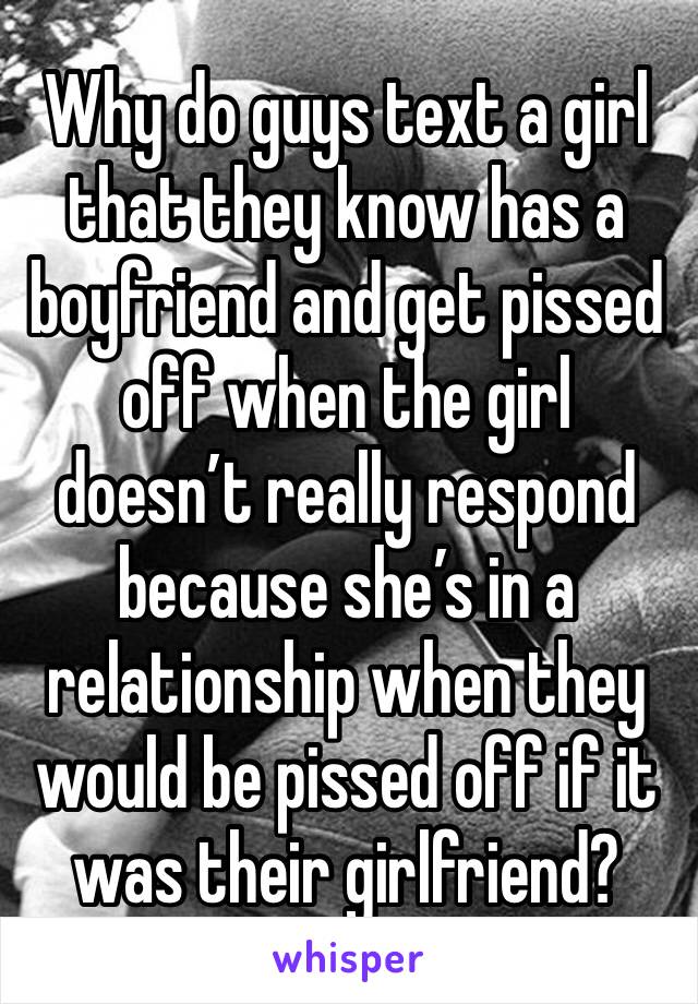 Why do guys text a girl that they know has a boyfriend and get pissed off when the girl doesn’t really respond because she’s in a relationship when they would be pissed off if it was their girlfriend?