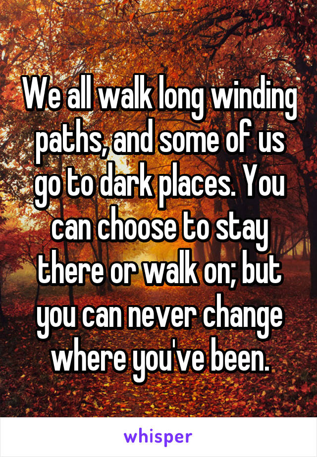 We all walk long winding paths, and some of us go to dark places. You can choose to stay there or walk on; but you can never change where you've been.