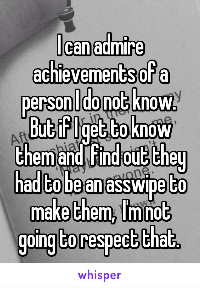 I can admire achievements of a person I do not know.  But if I get to know them and  find out they had to be an asswipe to make them,  I'm not going to respect that. 