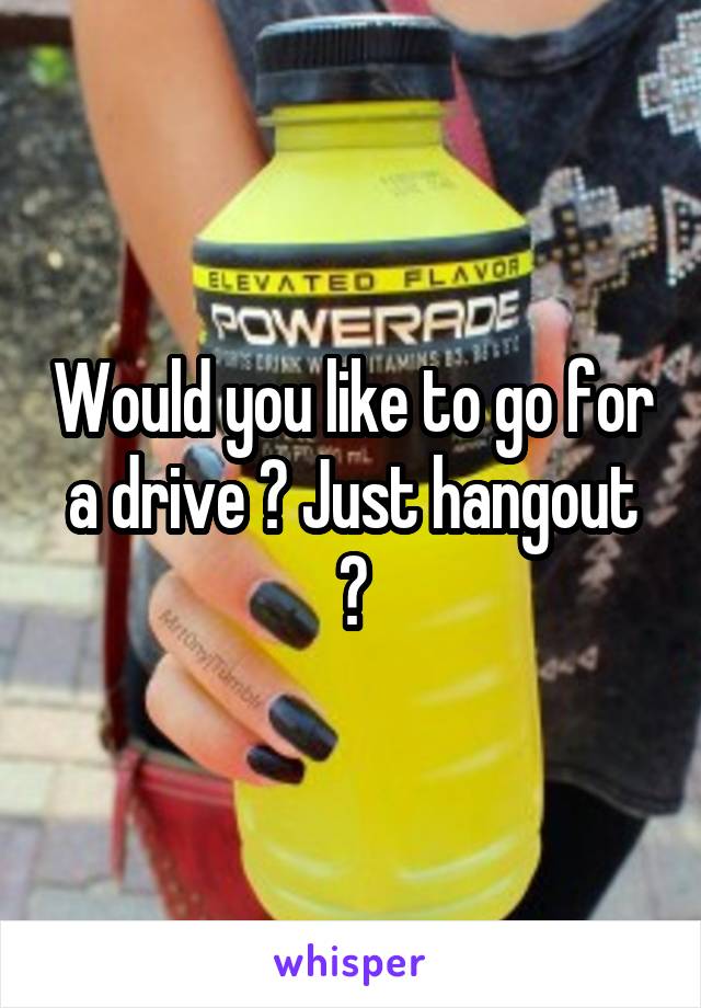 Would you like to go for a drive ? Just hangout ?
