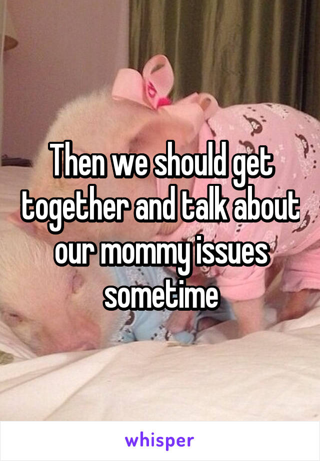 Then we should get together and talk about our mommy issues sometime
