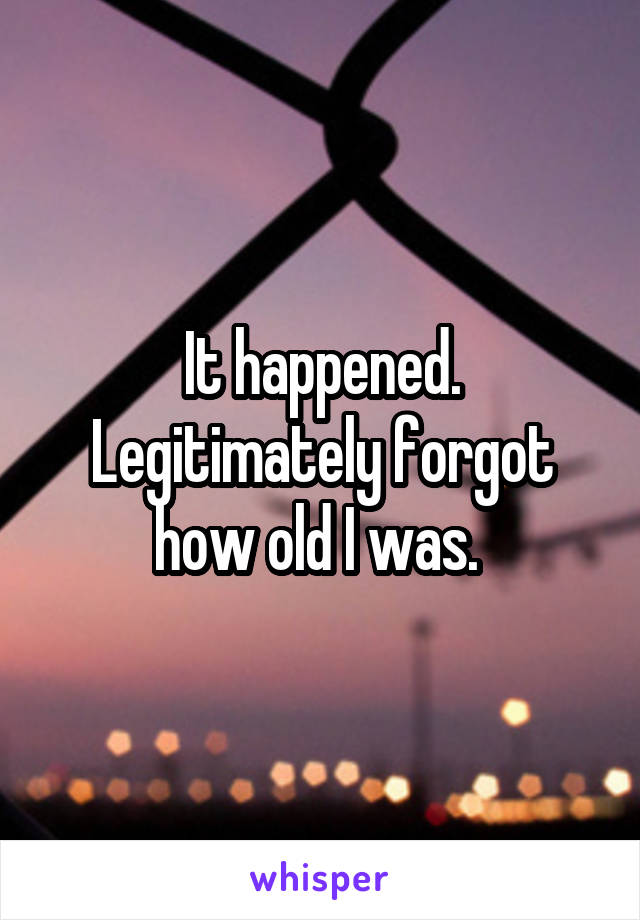 It happened. Legitimately forgot how old I was. 