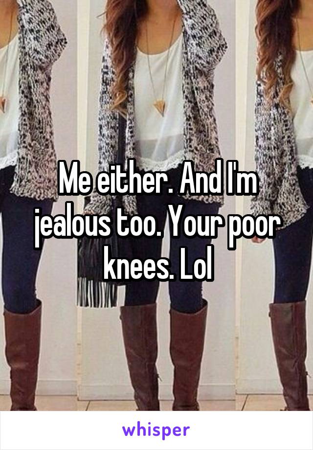 Me either. And I'm jealous too. Your poor knees. Lol