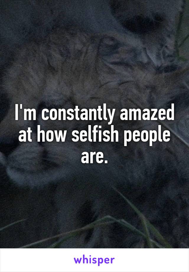 I'm constantly amazed at how selfish people are.