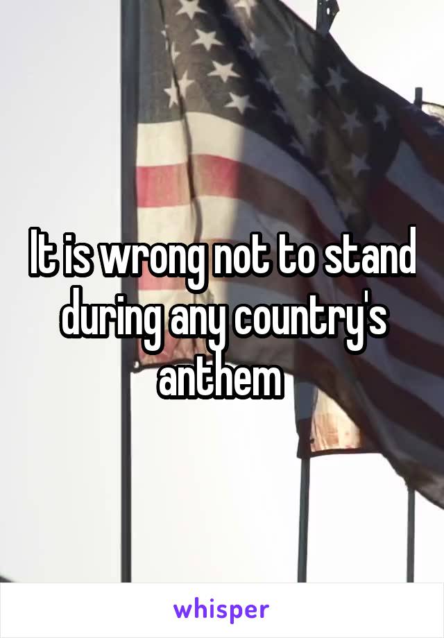 It is wrong not to stand during any country's anthem 