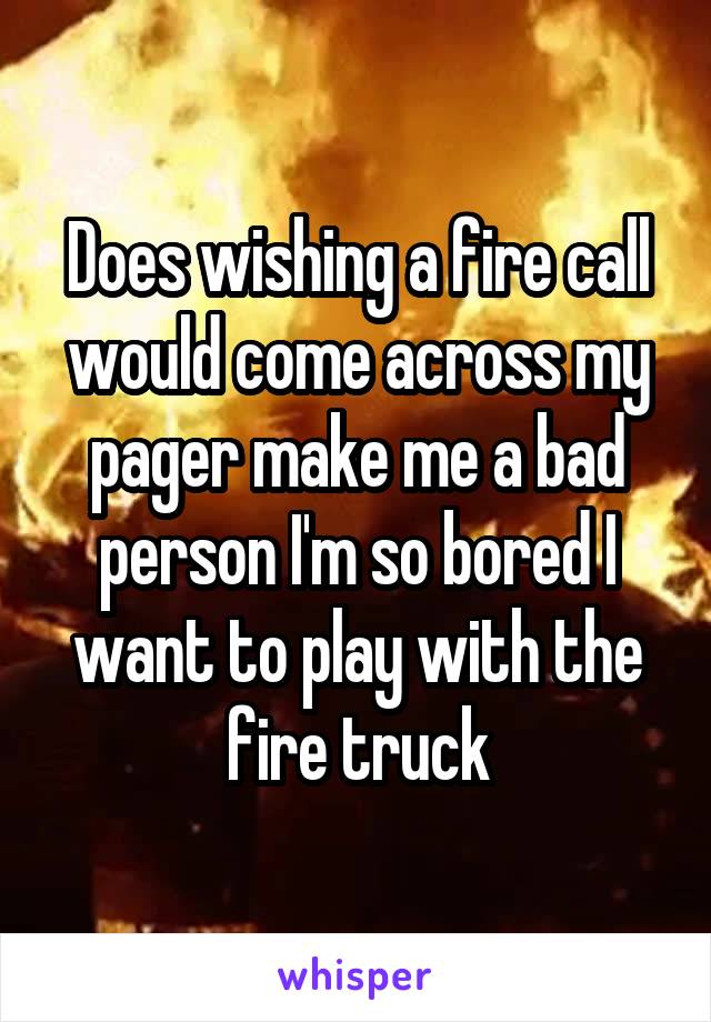 Does wishing a fire call would come across my pager make me a bad person I'm so bored I want to play with the fire truck