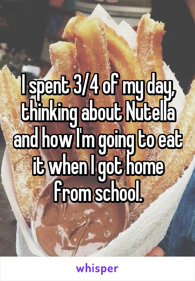 I spent 3/4 of my day, thinking about Nutella and how I'm going to eat it when I got home from school.