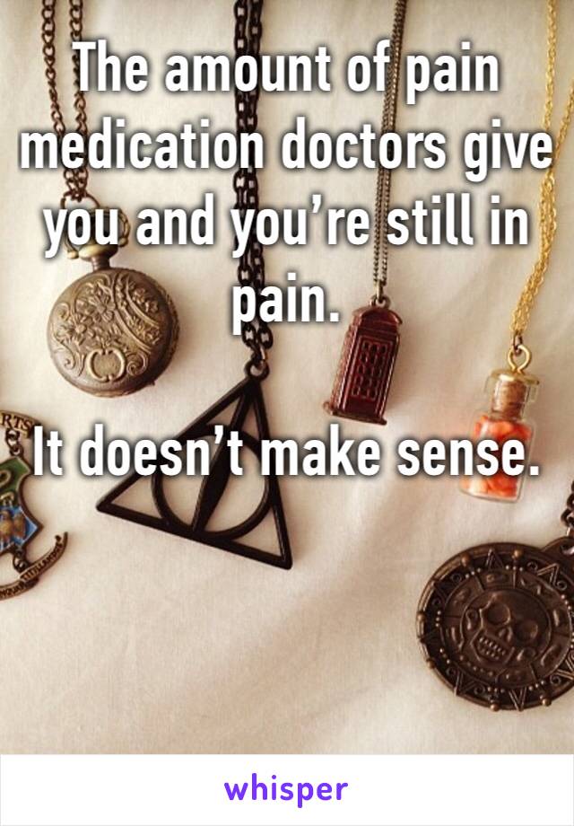 The amount of pain medication doctors give you and you’re still in pain.

It doesn’t make sense.
