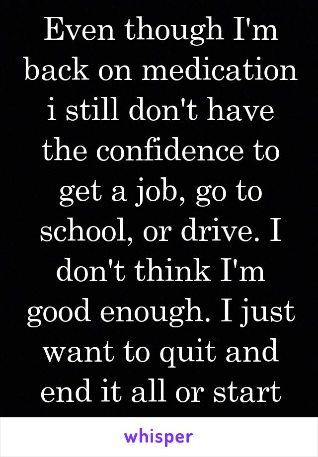 Even though I'm back on medication i still don't have the confidence to get a job, go to school, or drive. I don't think I'm good enough. I just want to quit and end it all or start my life over again