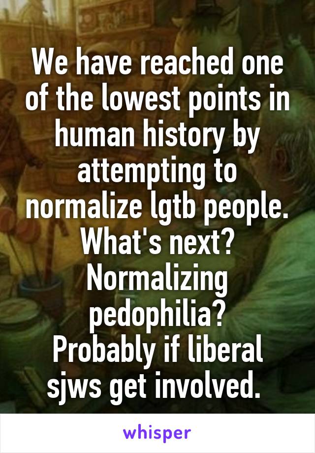 We have reached one of the lowest points in human history by attempting to normalize lgtb people.
What's next?
Normalizing pedophilia?
Probably if liberal sjws get involved. 