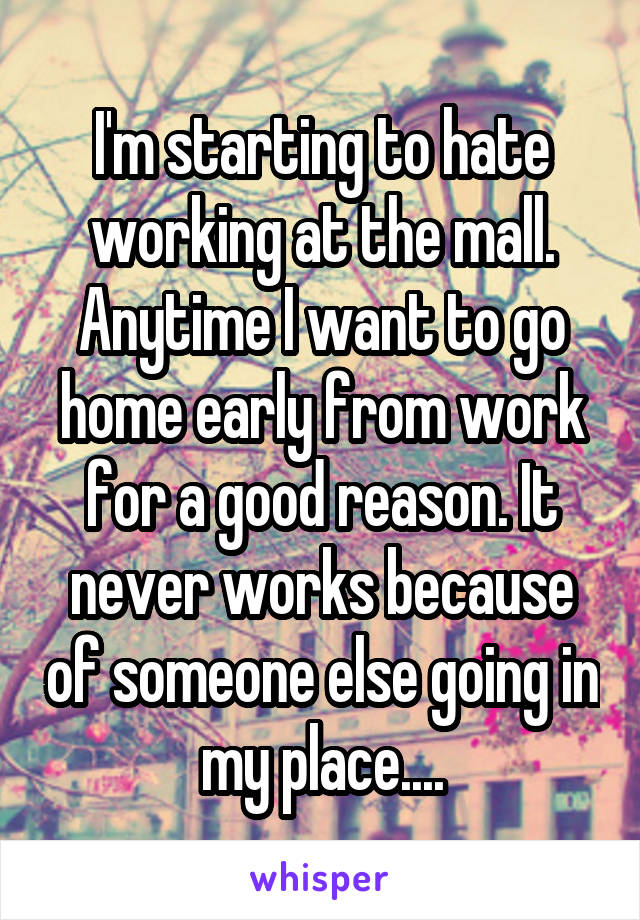 I'm starting to hate working at the mall. Anytime I want to go home early from work for a good reason. It never works because of someone else going in my place....