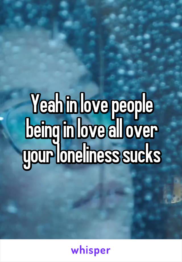 Yeah in love people being in love all over your loneliness sucks
