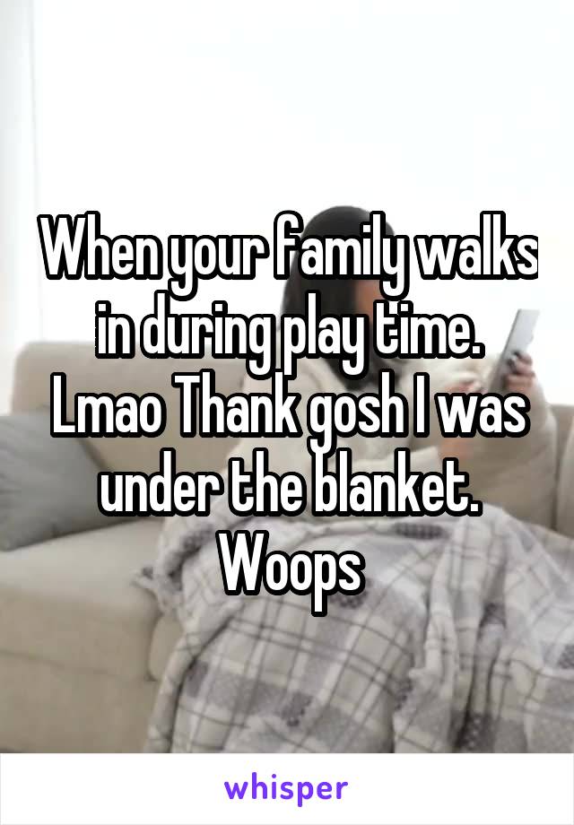 When your family walks in during play time. Lmao Thank gosh I was under the blanket. Woops