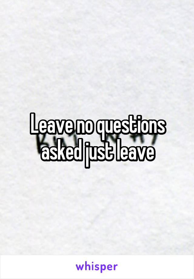 Leave no questions asked just leave
