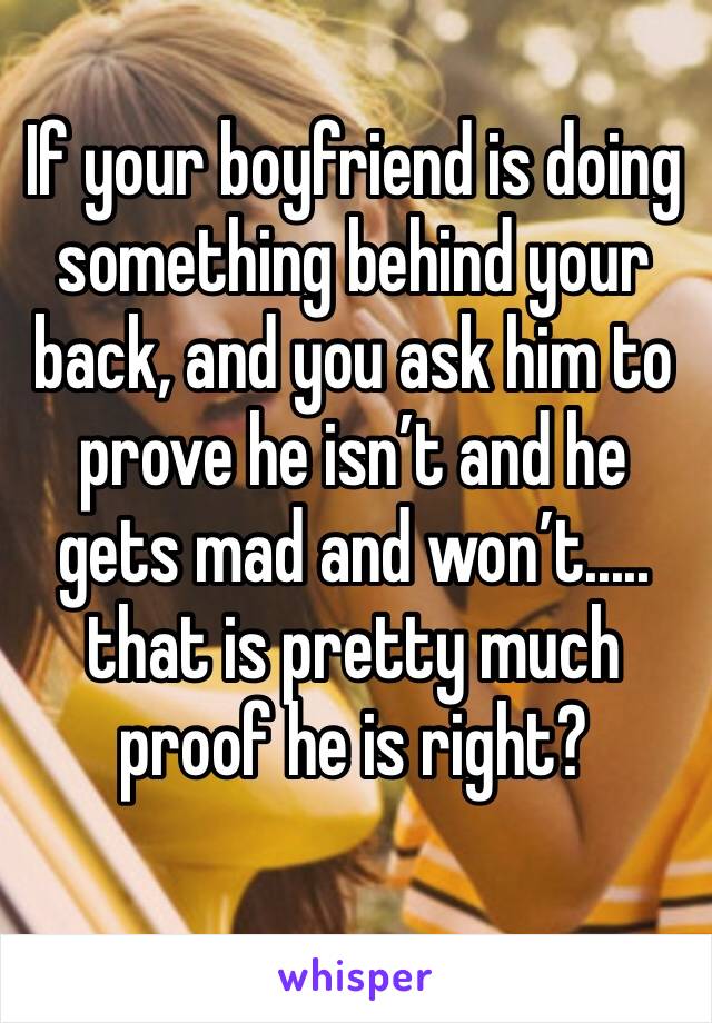 If your boyfriend is doing something behind your back, and you ask him to prove he isn’t and he gets mad and won’t..... that is pretty much proof he is right? 
