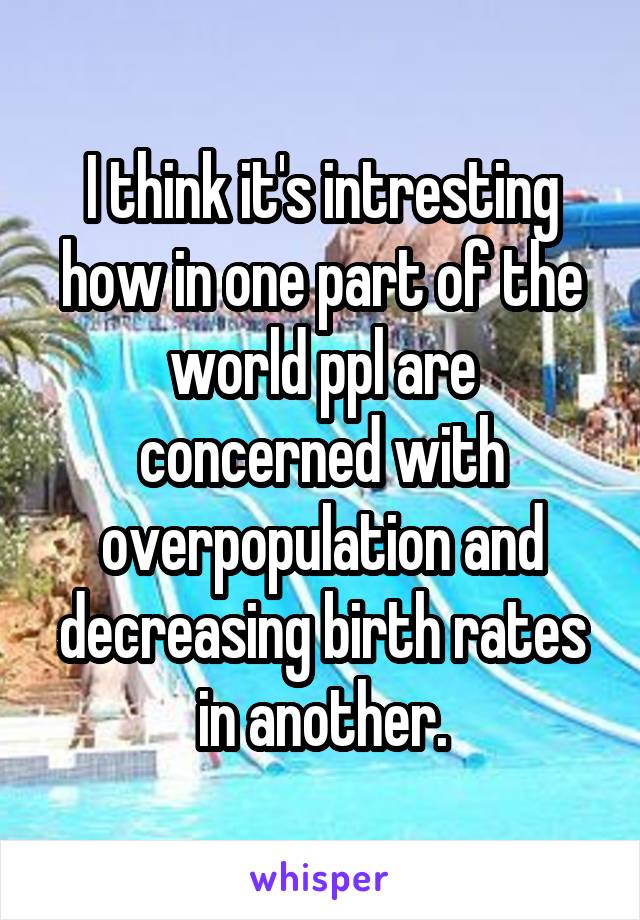 I think it's intresting how in one part of the world ppl are concerned with overpopulation and decreasing birth rates in another.