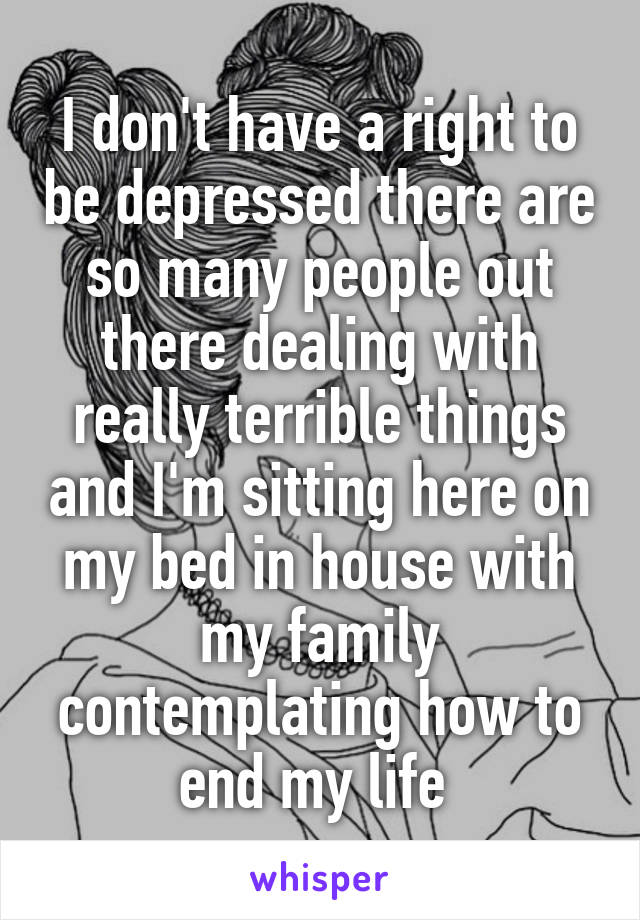 I don't have a right to be depressed there are so many people out there dealing with really terrible things and I'm sitting here on my bed in house with my family contemplating how to end my life 