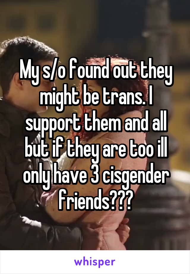 My s/o found out they might be trans. I support them and all but if they are too ill only have 3 cisgender friends???