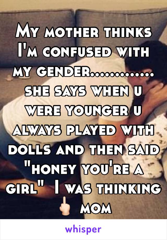 My mother thinks I'm confused with my gender.............  she says when u were younger u always played with dolls and then said "honey you're a girl"  I was thinking 🖕🏻 mom 