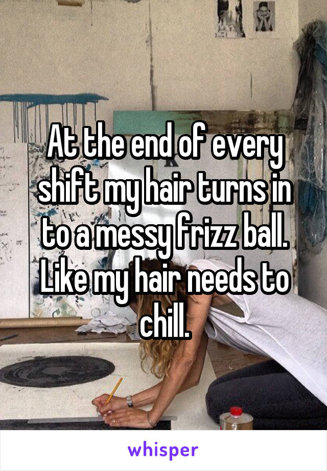 At the end of every shift my hair turns in to a messy frizz ball. Like my hair needs to chill.