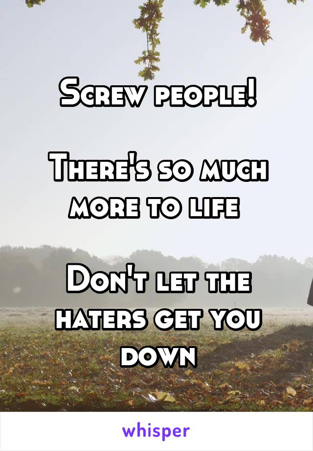 Screw people!

There's so much more to life 

Don't let the haters get you down