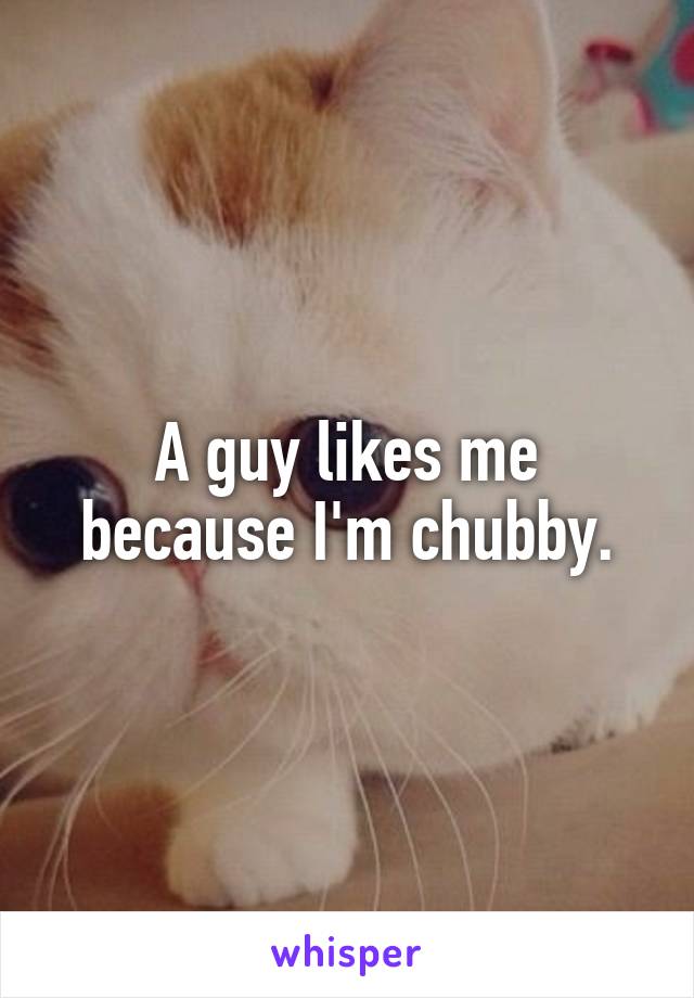 A guy likes me because I'm chubby.