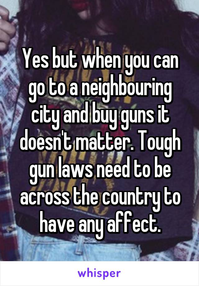 Yes but when you can go to a neighbouring city and buy guns it doesn't matter. Tough gun laws need to be across the country to have any affect.