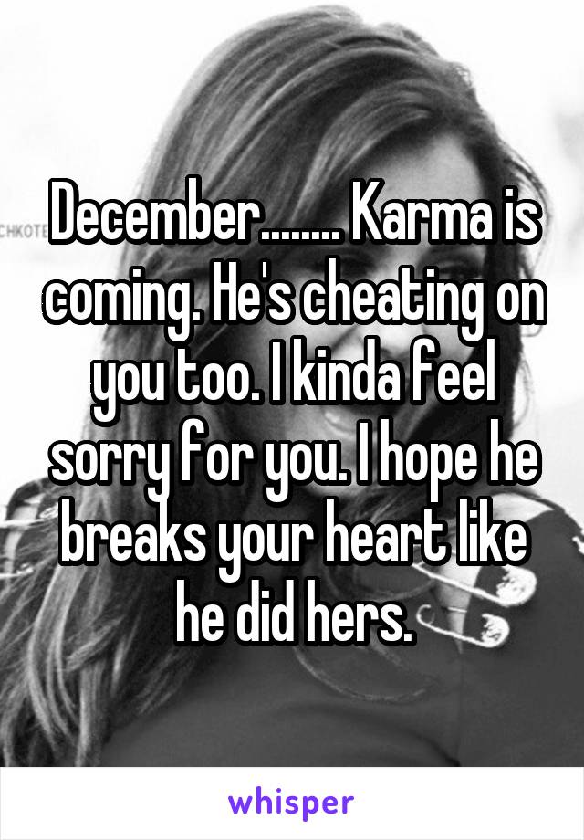 December........ Karma is coming. He's cheating on you too. I kinda feel sorry for you. I hope he breaks your heart like he did hers.