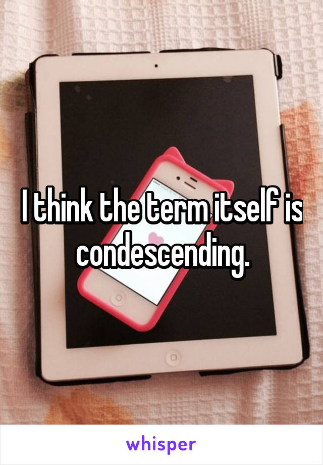 I think the term itself is condescending.