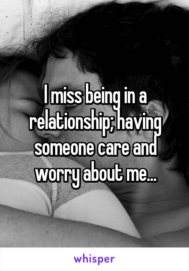 I miss being in a relationship; having someone care and worry about me...