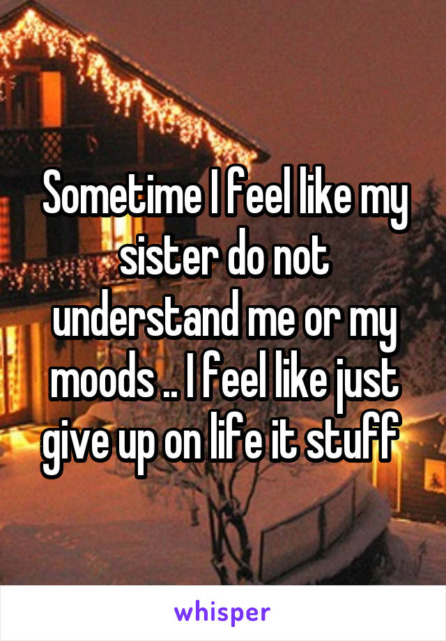 Sometime I feel like my sister do not understand me or my moods .. I feel like just give up on life it stuff 