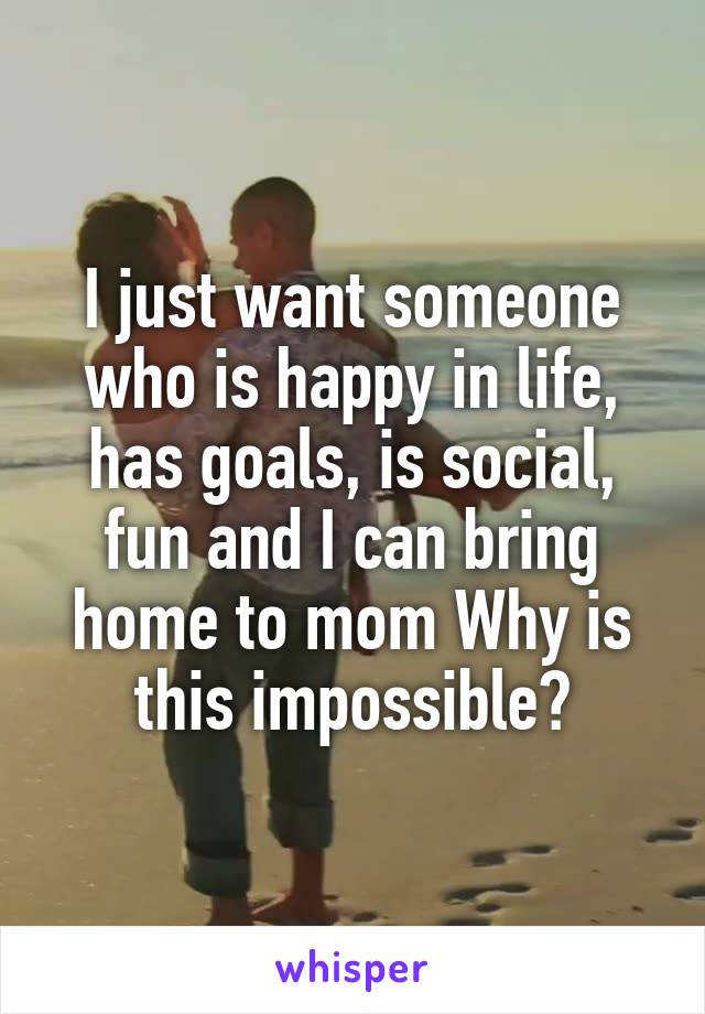 I just want someone who is happy in life, has goals, is social, fun and I can bring home to mom Why is this impossible?