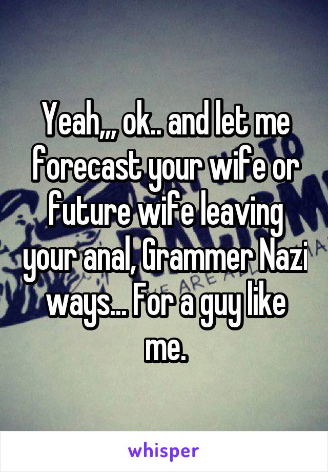 Yeah,,, ok.. and let me forecast your wife or future wife leaving your anal, Grammer Nazi ways... For a guy like me.