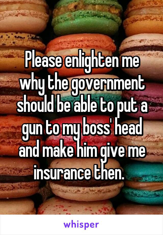 Please enlighten me why the government should be able to put a gun to my boss' head and make him give me insurance then.  