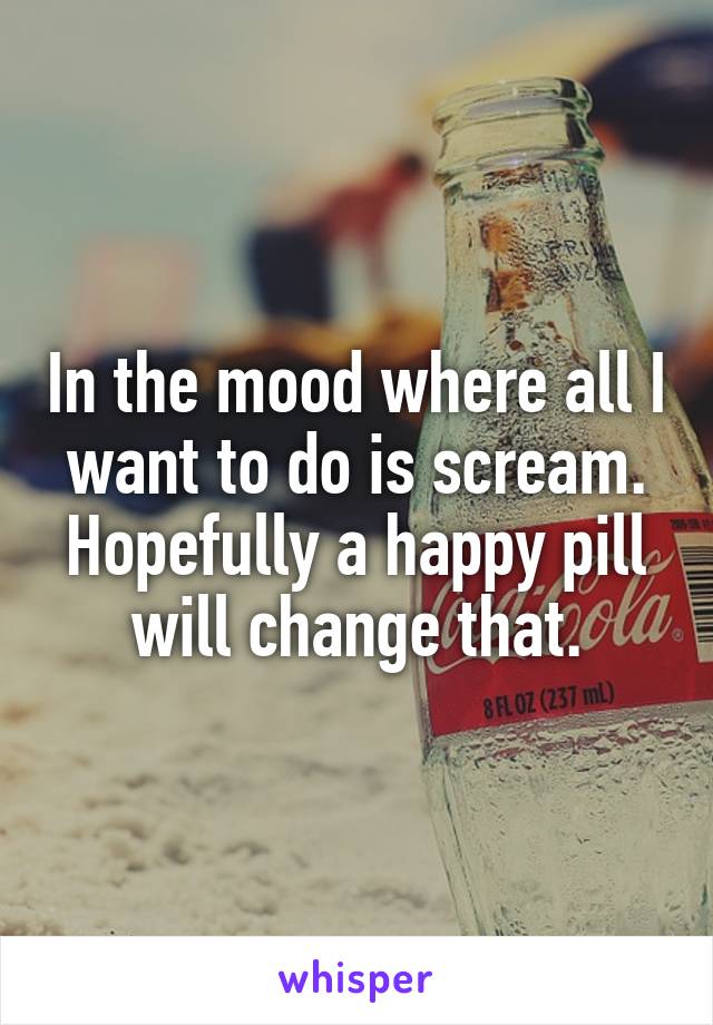 In the mood where all I want to do is scream. Hopefully a happy pill will change that.