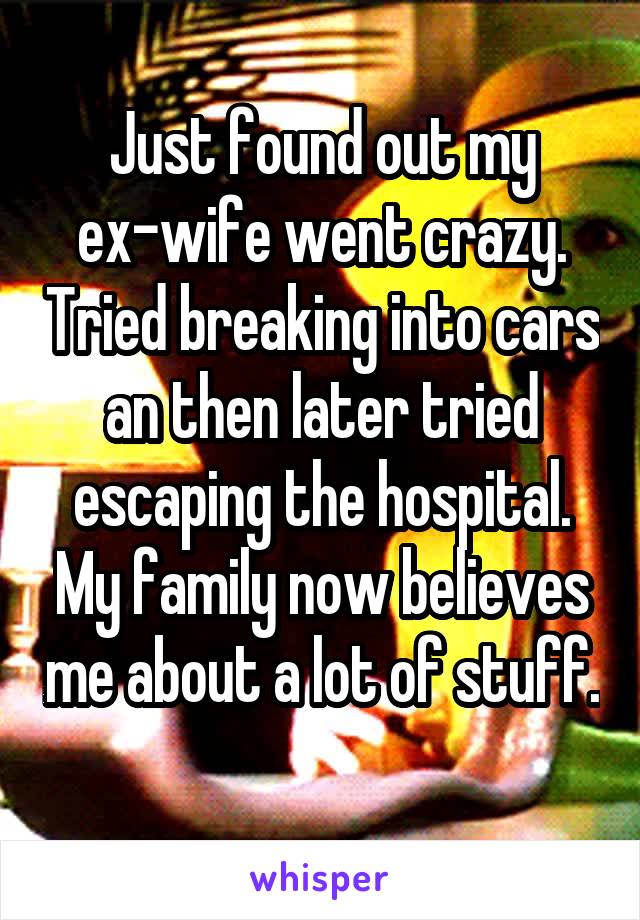 Just found out my ex-wife went crazy. Tried breaking into cars an then later tried escaping the hospital. My family now believes me about a lot of stuff. 