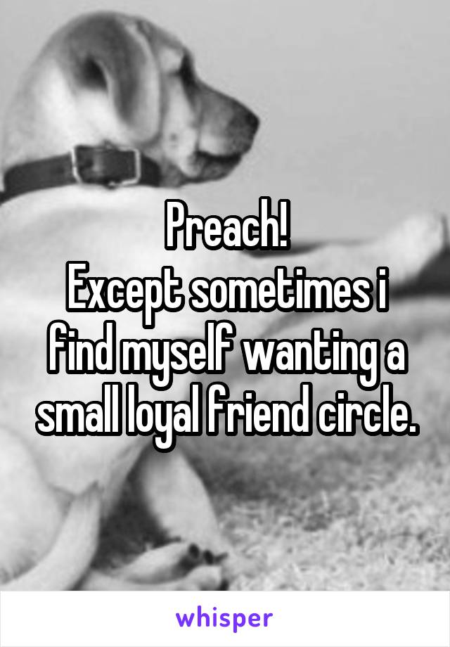 Preach!
Except sometimes i find myself wanting a small loyal friend circle.